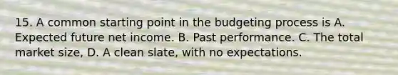 15. A common starting point in the budgeting process is A. Expected future net income. B. Past performance. C. The total market size, D. A clean slate, with no expectations.