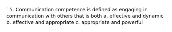 15. Communication competence is defined as engaging in communication with others that is both a. effective and dynamic b. effective and appropriate c. appropriate and powerful