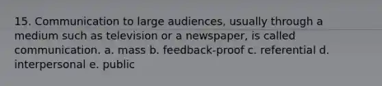 15. Communication to large audiences, usually through a medium such as television or a newspaper, is called communication. a. mass b. feedback-proof c. referential d. interpersonal e. public