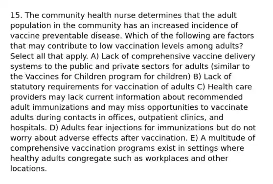 15. The community health nurse determines that the adult population in the community has an increased incidence of vaccine preventable disease. Which of the following are factors that may contribute to low vaccination levels among adults? Select all that apply. A) Lack of comprehensive vaccine delivery systems to the public and private sectors for adults (similar to the Vaccines for Children program for children) B) Lack of statutory requirements for vaccination of adults C) Health care providers may lack current information about recommended adult immunizations and may miss opportunities to vaccinate adults during contacts in offices, outpatient clinics, and hospitals. D) Adults fear injections for immunizations but do not worry about adverse effects after vaccination. E) A multitude of comprehensive vaccination programs exist in settings where healthy adults congregate such as workplaces and other locations.