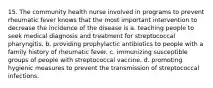 15. The community health nurse involved in programs to prevent rheumatic fever knows that the most important intervention to decrease the incidence of the disease is a. teaching people to seek medical diagnosis and treatment for streptococcal pharyngitis. b. providing prophylactic antibiotics to people with a family history of rheumatic fever. c. immunizing susceptible groups of people with streptococcal vaccine. d. promoting hygienic measures to prevent the transmission of streptococcal infections.