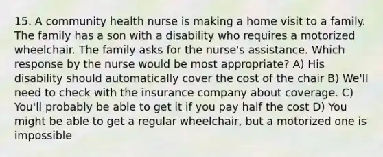 15. A community health nurse is making a home visit to a family. The family has a son with a disability who requires a motorized wheelchair. The family asks for the nurse's assistance. Which response by the nurse would be most appropriate? A) His disability should automatically cover the cost of the chair B) We'll need to check with the insurance company about coverage. C) You'll probably be able to get it if you pay half the cost D) You might be able to get a regular wheelchair, but a motorized one is impossible