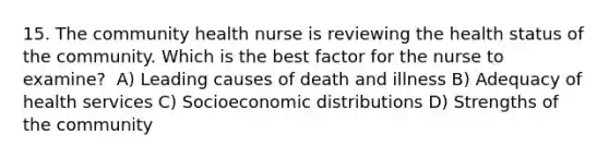 15. The community health nurse is reviewing the health status of the community. Which is the best factor for the nurse to examine? ​ A) Leading causes of death and illness​ B) Adequacy of health services​ C) Socioeconomic distributions​ D) Strengths of the community​