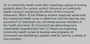 15. A community health nurse who is teaching a group of nursing students about the various societal influences on community health nursing is explaining the effects of the consumer movement. Which of the following student responses would lead the community health nurse to determine that the teaching was successful? A) Individuals are considered passive members of the health care team. B) Consumers are demanding more coordinated comprehensive care. C) People are expecting community health nurses to develop new programs. D) Consumers are identifying a greater need for care by a variety of care providers.