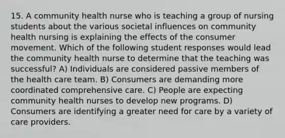 15. A community health nurse who is teaching a group of nursing students about the various societal influences on community health nursing is explaining the effects of the consumer movement. Which of the following student responses would lead the community health nurse to determine that the teaching was successful? A) Individuals are considered passive members of the health care team. B) Consumers are demanding more coordinated comprehensive care. C) People are expecting community health nurses to develop new programs. D) Consumers are identifying a greater need for care by a variety of care providers.