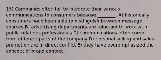 15) Companies often fail to integrate their various communications to consumers because ________. A) historically consumers have been able to distinguish between message sources B) advertising departments are reluctant to work with public relations professionals C) communications often come from different parts of the company D) personal selling and sales promotion are in direct conflict E) they have overemphasized the concept of brand contact