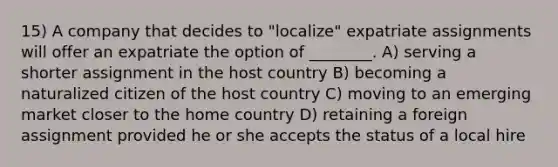 15) A company that decides to "localize" expatriate assignments will offer an expatriate the option of ________. A) serving a shorter assignment in the host country B) becoming a naturalized citizen of the host country C) moving to an emerging market closer to the home country D) retaining a foreign assignment provided he or she accepts the status of a local hire