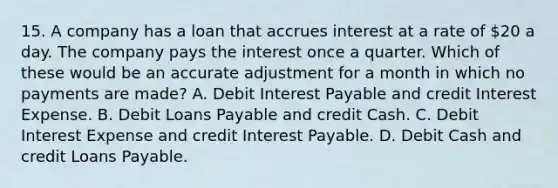 15. A company has a loan that accrues interest at a rate of 20 a day. The company pays the interest once a quarter. Which of these would be an accurate adjustment for a month in which no payments are made? A. Debit Interest Payable and credit Interest Expense. B. Debit Loans Payable and credit Cash. C. Debit Interest Expense and credit Interest Payable. D. Debit Cash and credit Loans Payable.