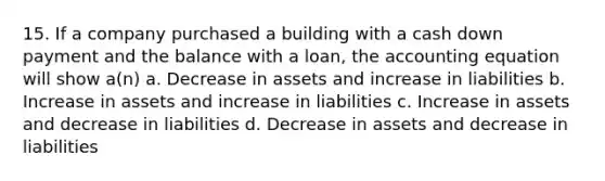 15. If a company purchased a building with a cash down payment and the balance with a loan, the accounting equation will show a(n) a. Decrease in assets and increase in liabilities b. Increase in assets and increase in liabilities c. Increase in assets and decrease in liabilities d. Decrease in assets and decrease in liabilities