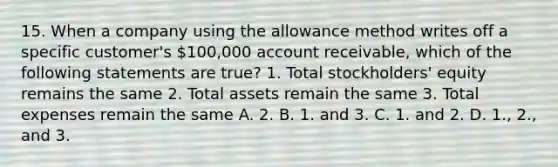 15. When a company using the allowance method writes off a specific customer's 100,000 account receivable, which of the following statements are true? 1. Total stockholders' equity remains the same 2. Total assets remain the same 3. Total expenses remain the same A. 2. B. 1. and 3. C. 1. and 2. D. 1., 2., and 3.