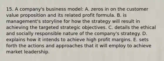 15. A company's business model: A. zeros in on the customer value proposition and its related profit formula. B. is management's storyline for how the strategy will result in achieving the targeted strategic objectives. C. details the ethical and socially responsible nature of the company's strategy. D. explains how it intends to achieve high profit margins. E. sets forth the actions and approaches that it will employ to achieve market leadership.