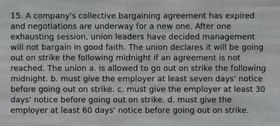 15. A company's collective bargaining agreement has expired and negotiations are underway for a new one. After one exhausting session, union leaders have decided management will not bargain in good faith. The union declares it will be going out on strike the following midnight if an agreement is not reached. The union a. is allowed to go out on strike the following midnight. b. must give the employer at least seven days' notice before going out on strike. c. must give the employer at least 30 days' notice before going out on strike. d. must give the employer at least 60 days' notice before going out on strike.