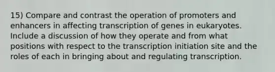 15) Compare and contrast the operation of promoters and enhancers in affecting transcription of genes in eukaryotes. Include a discussion of how they operate and from what positions with respect to the transcription initiation site and the roles of each in bringing about and regulating transcription.