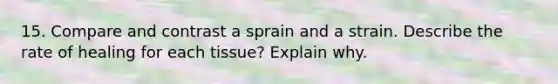 15. Compare and contrast a sprain and a strain. Describe the rate of healing for each tissue? Explain why.