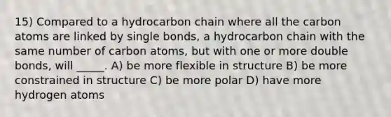 15) Compared to a hydrocarbon chain where all the carbon atoms are linked by single bonds, a hydrocarbon chain with the same number of carbon atoms, but with one or more double bonds, will _____. A) be more flexible in structure B) be more constrained in structure C) be more polar D) have more hydrogen atoms