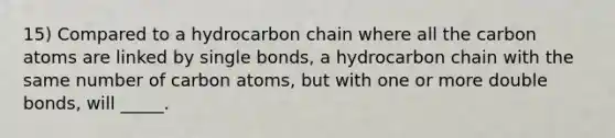 15) Compared to a hydrocarbon chain where all the carbon atoms are linked by single bonds, a hydrocarbon chain with the same number of carbon atoms, but with one or more double bonds, will _____.