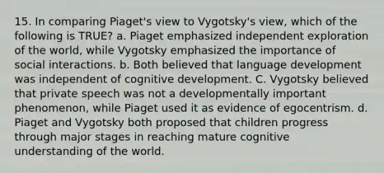 15. In comparing Piaget's view to Vygotsky's view, which of the following is TRUE? a. Piaget emphasized independent exploration of the world, while Vygotsky emphasized the importance of social interactions. b. Both believed that language development was independent of cognitive development. C. Vygotsky believed that private speech was not a developmentally important phenomenon, while Piaget used it as evidence of egocentrism. d. Piaget and Vygotsky both proposed that children progress through major stages in reaching mature cognitive understanding of the world.