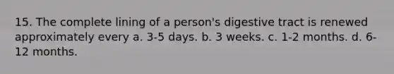 15. The complete lining of a person's digestive tract is renewed approximately every a. 3-5 days. b. 3 weeks. c. 1-2 months. d. 6-12 months.