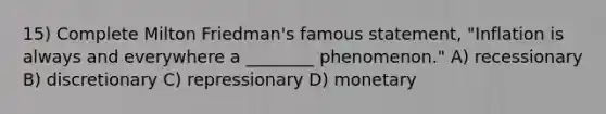 15) Complete Milton Friedman's famous statement, "Inflation is always and everywhere a ________ phenomenon." A) recessionary B) discretionary C) repressionary D) monetary