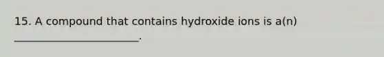 15. A compound that contains hydroxide ions is a(n) _______________________.