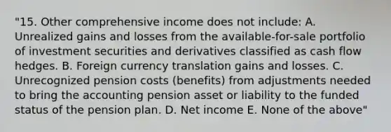 "15. Other comprehensive income does not include: A. Unrealized gains and losses from the available-for-sale portfolio of investment securities and derivatives classified as cash flow hedges. B. Foreign currency translation gains and losses. C. Unrecognized pension costs (benefits) from adjustments needed to bring the accounting pension asset or liability to the funded status of the pension plan. D. Net income E. None of the above"