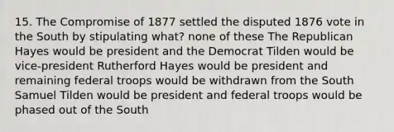 15. The Compromise of 1877 settled the disputed 1876 vote in the South by stipulating what? none of these The Republican Hayes would be president and the Democrat Tilden would be vice-president Rutherford Hayes would be president and remaining federal troops would be withdrawn from the South Samuel Tilden would be president and federal troops would be phased out of the South