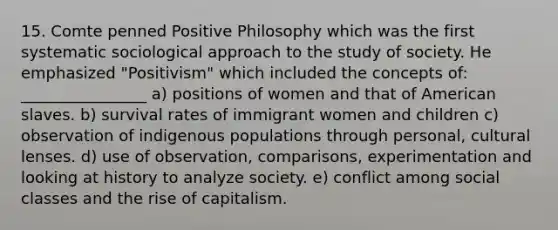 15. Comte penned Positive Philosophy which was the first systematic sociological approach to the study of society. He emphasized "Positivism" which included the concepts of: ________________ a) positions of women and that of American slaves. b) survival rates of immigrant women and children c) observation of indigenous populations through personal, cultural lenses. d) use of observation, comparisons, experimentation and looking at history to analyze society. e) conflict among social classes and the rise of capitalism.