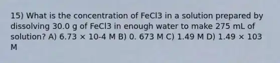 15) What is the concentration of FeCl3 in a solution prepared by dissolving 30.0 g of FeCl3 in enough water to make 275 mL of solution? A) 6.73 × 10-4 M B) 0. 673 M C) 1.49 M D) 1.49 × 103 M