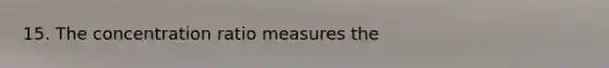 15. The concentration ratio measures the