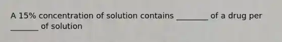 A 15% concentration of solution contains ________ of a drug per _______ of solution