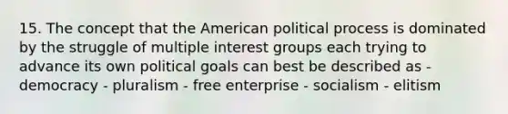 15. The concept that the American political process is dominated by the struggle of multiple interest groups each trying to advance its own political goals can best be described as - democracy - pluralism - free enterprise - socialism - elitism