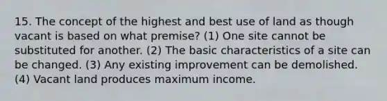 15. The concept of the highest and best use of land as though vacant is based on what premise? (1) One site cannot be substituted for another. (2) The basic characteristics of a site can be changed. (3) Any existing improvement can be demolished. (4) Vacant land produces maximum income.