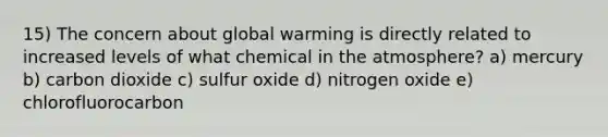 15) The concern about global warming is directly related to increased levels of what chemical in the atmosphere? a) mercury b) carbon dioxide c) sulfur oxide d) nitrogen oxide e) chlorofluorocarbon