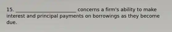 15. _________________________ concerns a firm's ability to make interest and principal payments on borrowings as they become due.