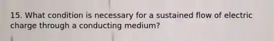 15. What condition is necessary for a sustained flow of electric charge through a conducting medium?