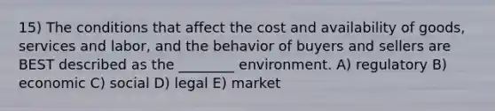 15) The conditions that affect the cost and availability of goods, services and labor, and the behavior of buyers and sellers are BEST described as the ________ environment. A) regulatory B) economic C) social D) legal E) market