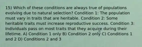 15) Which of these conditions are always true of populations evolving due to natural selection? Condition 1: The population must vary in traits that are heritable. Condition 2: Some heritable traits must increase reproductive success. Condition 3: Individuals pass on most traits that they acquire during their lifetime. A) Condition 1 only B) Condition 2 only C) Conditions 1 and 2 D) Conditions 2 and 3