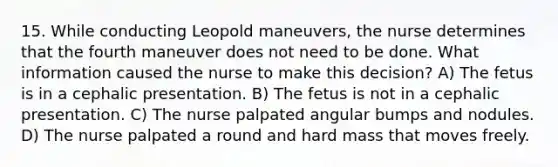 15. While conducting Leopold maneuvers, the nurse determines that the fourth maneuver does not need to be done. What information caused the nurse to make this decision? A) The fetus is in a cephalic presentation. B) The fetus is not in a cephalic presentation. C) The nurse palpated angular bumps and nodules. D) The nurse palpated a round and hard mass that moves freely.