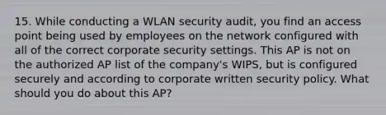 15. While conducting a WLAN security audit, you find an access point being used by employees on the network configured with all of the correct corporate security settings. This AP is not on the authorized AP list of the company's WIPS, but is configured securely and according to corporate written security policy. What should you do about this AP?