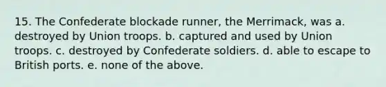 15. The Confederate blockade runner, the Merrimack, was a. destroyed by Union troops. b. captured and used by Union troops. c. destroyed by Confederate soldiers. d. able to escape to British ports. e. none of the above.