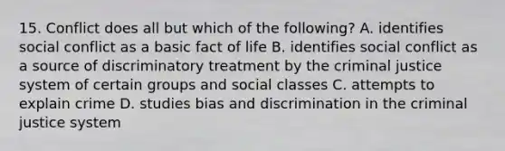 15. Conflict does all but which of the following? A. identifies social conflict as a basic fact of life B. identifies social conflict as a source of discriminatory treatment by the criminal justice system of certain groups and social classes C. attempts to explain crime D. studies bias and discrimination in the criminal justice system