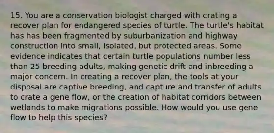 15. You are a conservation biologist charged with crating a recover plan for endangered species of turtle. The turtle's habitat has has been fragmented by suburbanization and highway construction into small, isolated, but protected areas. Some evidence indicates that certain turtle populations number less than 25 breeding adults, making genetic drift and inbreeding a major concern. In creating a recover plan, the tools at your disposal are captive breeding, and capture and transfer of adults to crate a gene flow, or the creation of habitat corridors between wetlands to make migrations possible. How would you use gene flow to help this species?