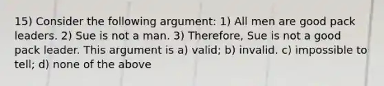 15) Consider the following argument: 1) All men are good pack leaders. 2) Sue is not a man. 3) Therefore, Sue is not a good pack leader. This argument is a) valid; b) invalid. c) impossible to tell; d) none of the above