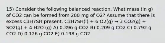 15) Consider the following balanced reaction. What mass (in g) of CO2 can be formed from 288 mg of O2? Assume that there is excess C3H7SH present. C3H7SH(l) + 6 O2(g) → 3 CO2(g) + SO2(g) + 4 H2O (g) A) 0.396 g CO2 B) 0.209 g CO2 C) 0.792 g CO2 D) 0.126 g CO2 E) 0.198 g CO2