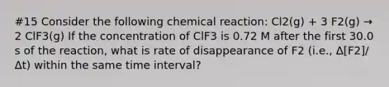 #15 Consider the following chemical reaction: Cl2(g) + 3 F2(g) → 2 ClF3(g) If the concentration of ClF3 is 0.72 M after the first 30.0 s of the reaction, what is rate of disappearance of F2 (i.e., Δ[F2]/Δt) within the same time interval?