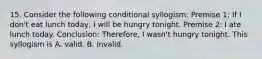 15. Consider the following conditional syllogism: Premise 1: If I don't eat lunch today, I will be hungry tonight. Premise 2: I ate lunch today. Conclusion: Therefore, I wasn't hungry tonight. This syllogism is A. valid. B. invalid.