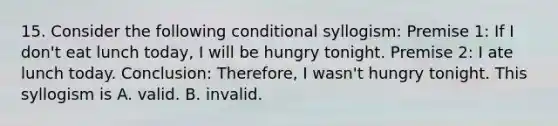 15. Consider the following conditional syllogism: Premise 1: If I don't eat lunch today, I will be hungry tonight. Premise 2: I ate lunch today. Conclusion: Therefore, I wasn't hungry tonight. This syllogism is A. valid. B. invalid.