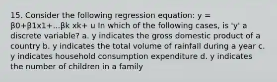 15. Consider the following regression equation: y = β0+β1x1+...βk xk+ u In which of the following cases, is 'y' a discrete variable? a. y indicates the gross domestic product of a country b. y indicates the total volume of rainfall during a year c. y indicates household consumption expenditure d. y indicates the number of children in a family