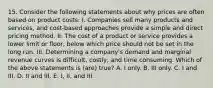 15. Consider the following statements about why prices are often based on product costs: I. Companies sell many products and services, and cost-based approaches provide a simple and direct pricing method. II. The cost of a product or service provides a lower limit or floor, below which price should not be set in the long run. III. Determining a company's demand and marginal revenue curves is difficult, costly, and time consuming. Which of the above statements is (are) true? A. I only. B. III only. C. I and III. D. II and III. E. I, II, and III.