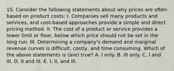 15. Consider the following statements about why prices are often based on product costs: I. Companies sell many products and services, and cost-based approaches provide a simple and direct pricing method. II. The cost of a product or service provides a lower limit or floor, below which price should not be set in the long run. III. Determining a company's demand and marginal revenue curves is difficult, costly, and time consuming. Which of the above statements is (are) true? A. I only. B. III only. C. I and III. D. II and III. E. I, II, and III.